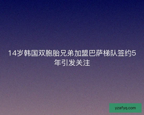 14岁韩国双胞胎兄弟加盟巴萨梯队签约5年引发关注