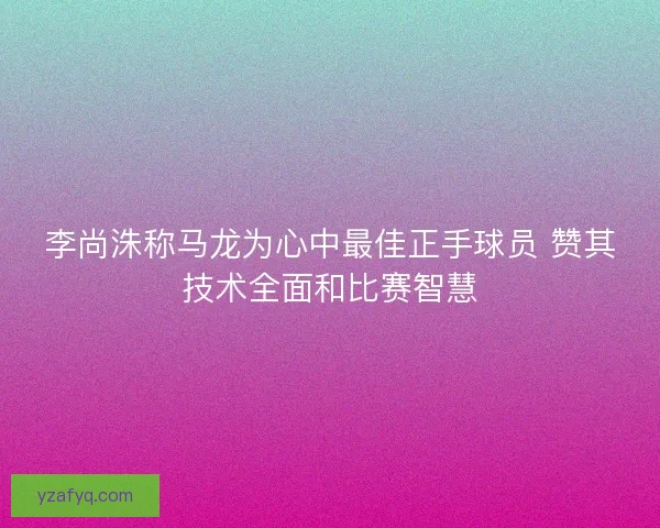 李尚洙称马龙为心中最佳正手球员 赞其技术全面和比赛智慧
