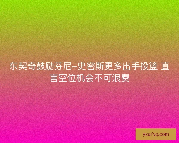 东契奇鼓励芬尼-史密斯更多出手投篮 直言空位机会不可浪费